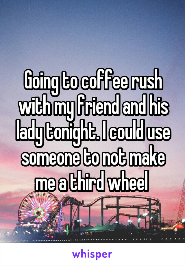 Going to coffee rush with my friend and his lady tonight. I could use someone to not make me a third wheel 