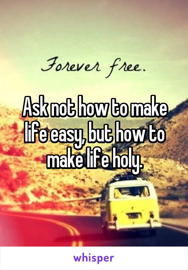 Ask not how to make life easy, but how to make life holy.