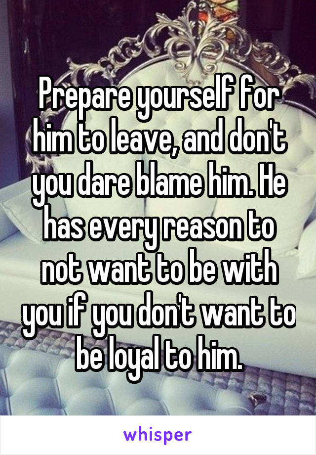 Prepare yourself for him to leave, and don't you dare blame him. He has every reason to not want to be with you if you don't want to be loyal to him.