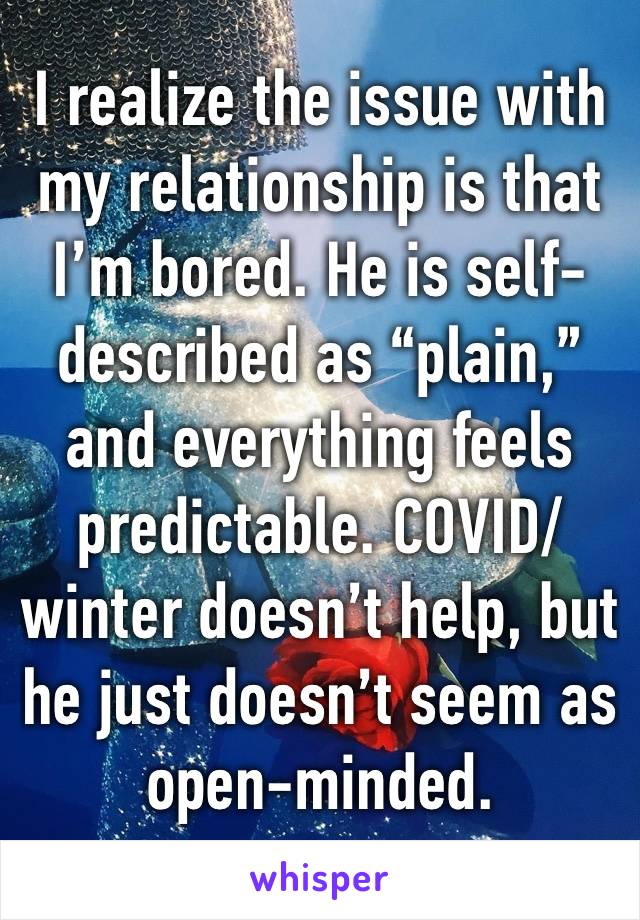 I realize the issue with my relationship is that I’m bored. He is self-described as “plain,” and everything feels predictable. COVID/winter doesn’t help, but he just doesn’t seem as open-minded.