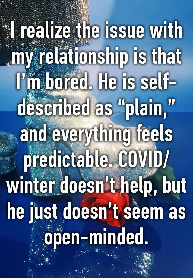 I realize the issue with my relationship is that I’m bored. He is self-described as “plain,” and everything feels predictable. COVID/winter doesn’t help, but he just doesn’t seem as open-minded.