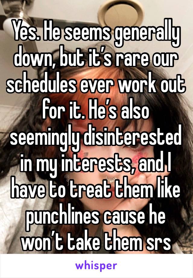 Yes. He seems generally down, but it’s rare our schedules ever work out for it. He’s also seemingly disinterested in my interests, and I have to treat them like punchlines cause he won’t take them srs