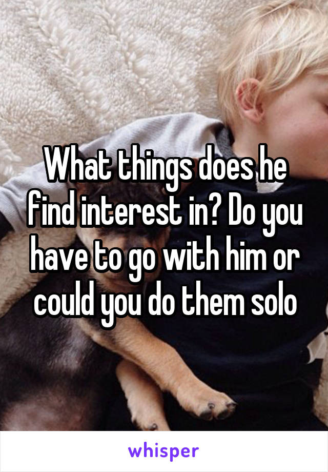 What things does he find interest in? Do you have to go with him or could you do them solo