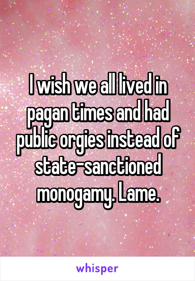 I wish we all lived in pagan times and had public orgies instead of state-sanctioned monogamy. Lame.