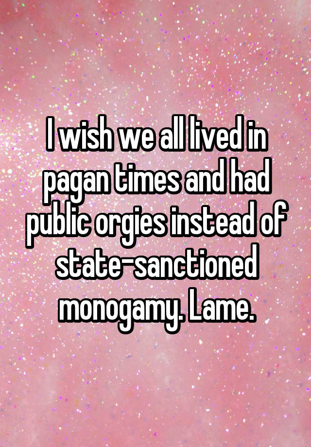 I wish we all lived in pagan times and had public orgies instead of state-sanctioned monogamy. Lame.