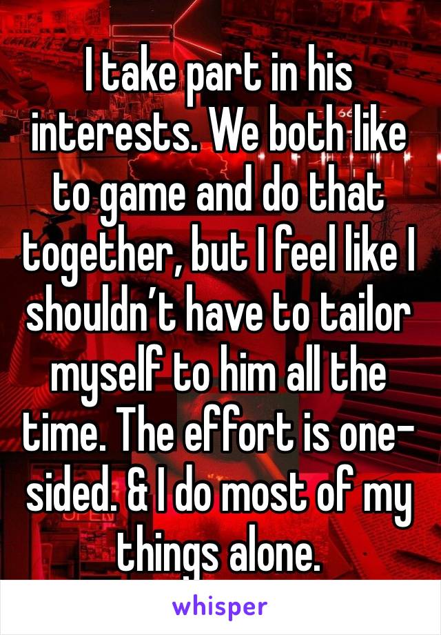 I take part in his interests. We both like to game and do that together, but I feel like I shouldn’t have to tailor myself to him all the time. The effort is one-sided. & I do most of my things alone.