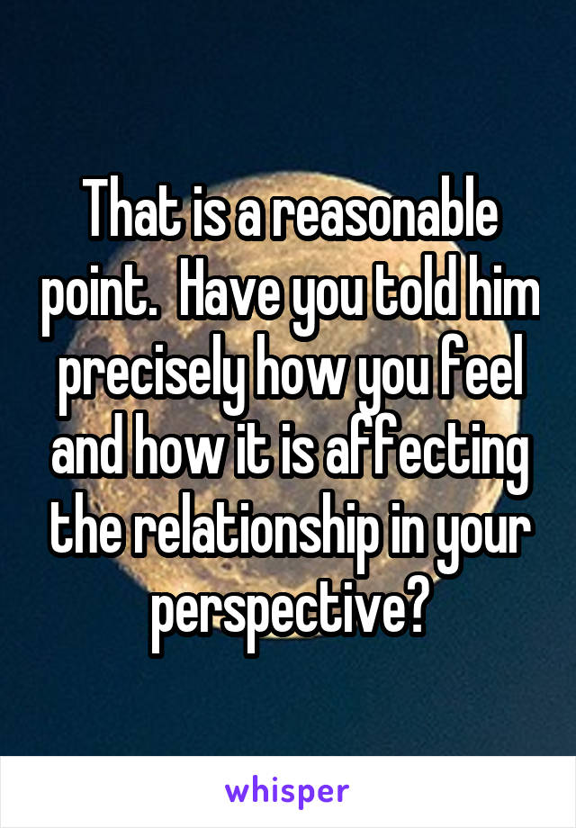 That is a reasonable point.  Have you told him precisely how you feel and how it is affecting the relationship in your perspective?