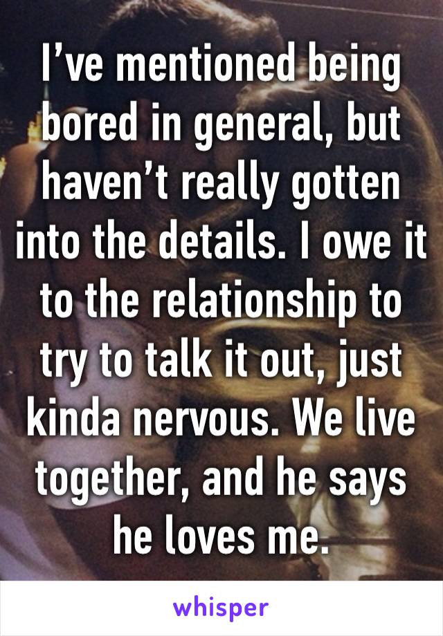 I’ve mentioned being bored in general, but haven’t really gotten into the details. I owe it to the relationship to try to talk it out, just kinda nervous. We live together, and he says he loves me.