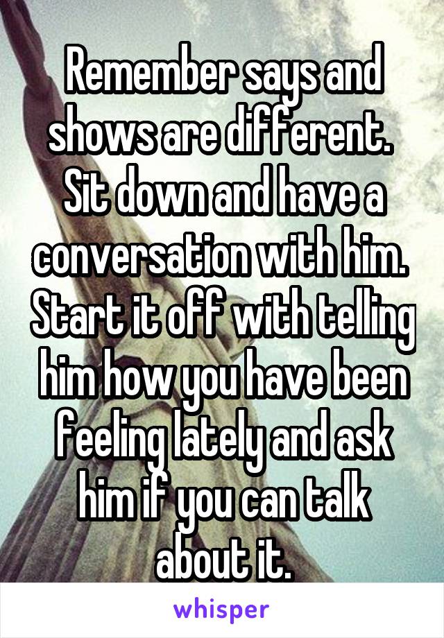 Remember says and shows are different.  Sit down and have a conversation with him.  Start it off with telling him how you have been feeling lately and ask him if you can talk about it.