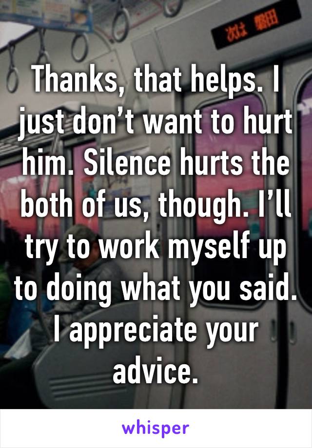 Thanks, that helps. I just don’t want to hurt him. Silence hurts the both of us, though. I’ll try to work myself up to doing what you said. I appreciate your advice.