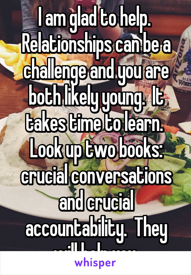 I am glad to help.  Relationships can be a challenge and you are both likely young.  It takes time to learn.  Look up two books: crucial conversations and crucial accountability.  They will help you.