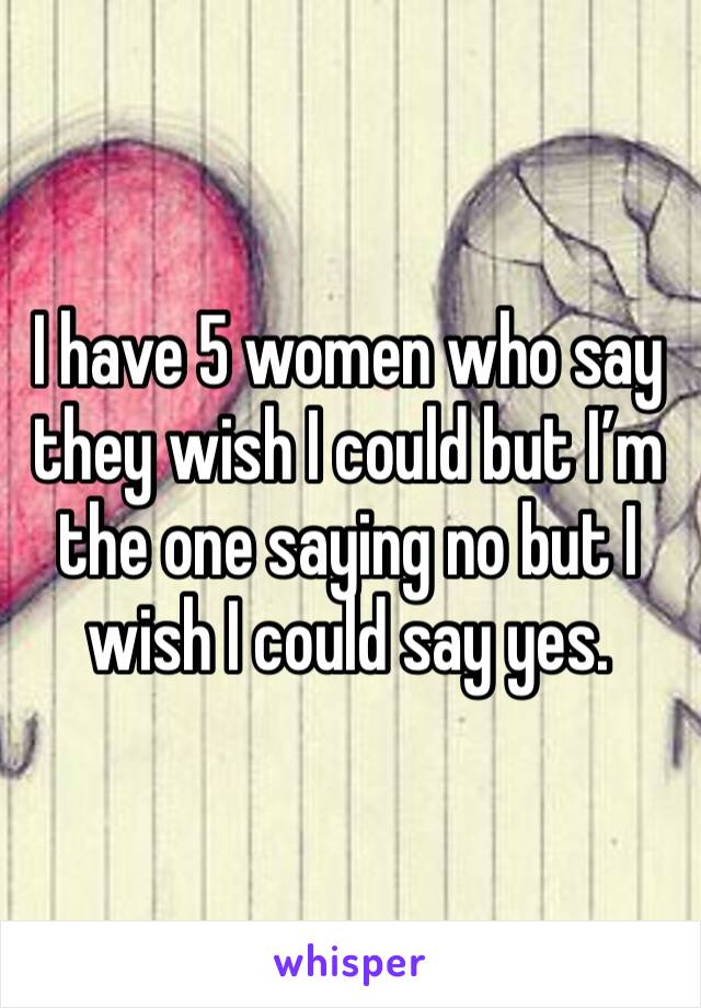 I have 5 women who say they wish I could but I’m the one saying no but I wish I could say yes.