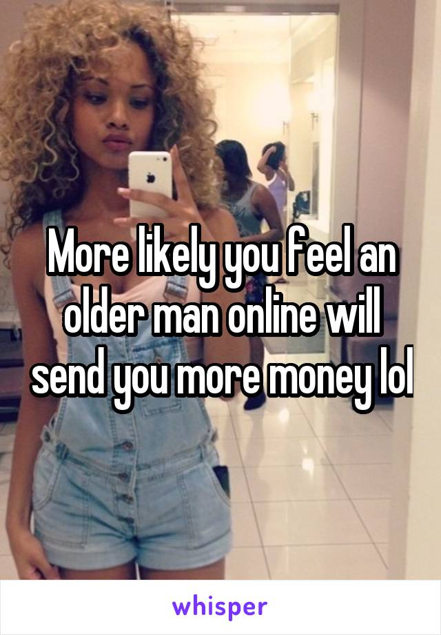 More likely you feel an older man online will send you more money lol