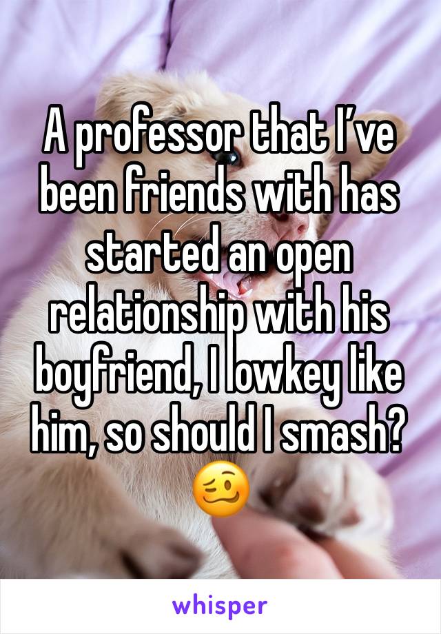 A professor that I’ve been friends with has started an open relationship with his boyfriend, I lowkey like him, so should I smash? 🥴