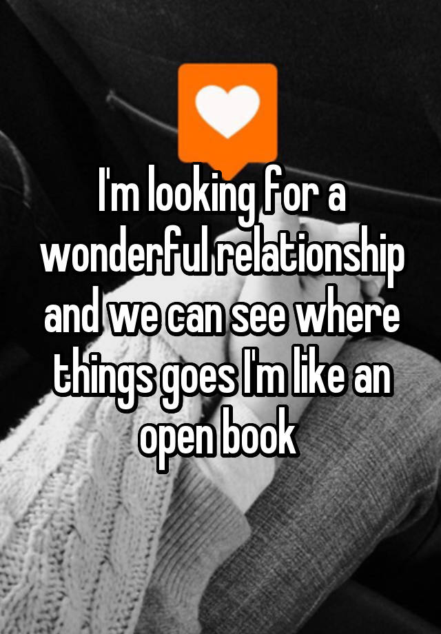 I'm looking for a wonderful relationship and we can see where things goes I'm like an open book 