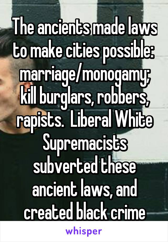 The ancients made laws to make cities possible:  marriage/monogamy; kill burglars, robbers, rapists.  Liberal White Supremacists subverted these ancient laws, and created black crime