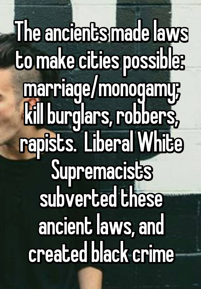 The ancients made laws to make cities possible:  marriage/monogamy; kill burglars, robbers, rapists.  Liberal White Supremacists subverted these ancient laws, and created black crime