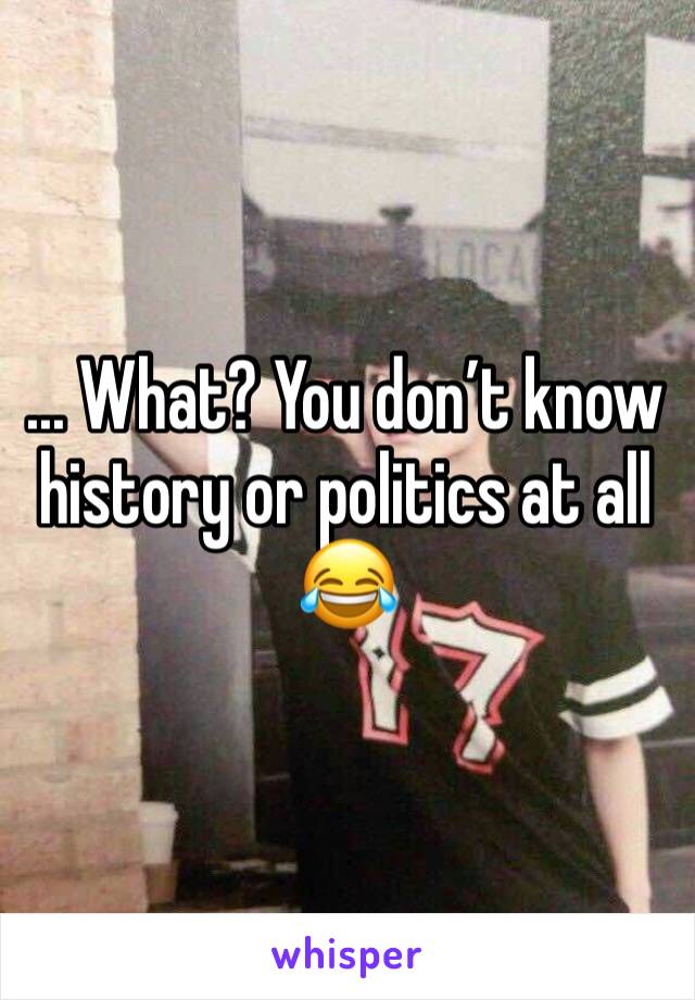 ... What? You don’t know history or politics at all 😂