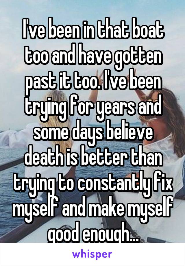 I've been in that boat too and have gotten past it too. I've been trying for years and some days believe death is better than trying to constantly fix myself and make myself good enough...