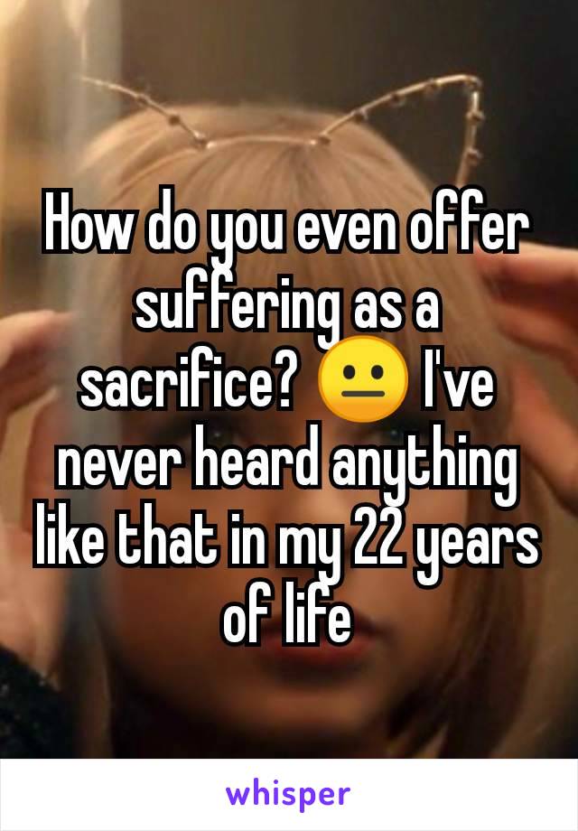 How do you even offer suffering as a sacrifice? 😐 I've never heard anything like that in my 22 years of life