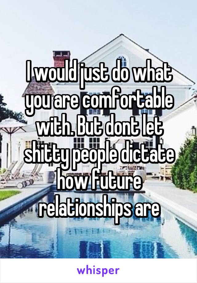 I would just do what you are comfortable with. But dont let shitty people dictate how future relationships are