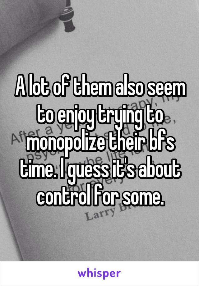 A lot of them also seem to enjoy trying to monopolize their bfs time. I guess it's about control for some.