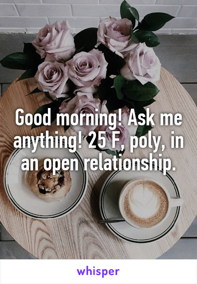 Good morning! Ask me anything! 25 F, poly, in an open relationship.