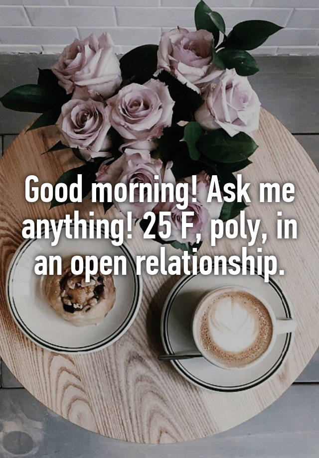 Good morning! Ask me anything! 25 F, poly, in an open relationship.