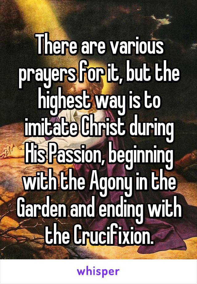 There are various prayers for it, but the highest way is to imitate Christ during His Passion, beginning with the Agony in the Garden and ending with the Crucifixion.