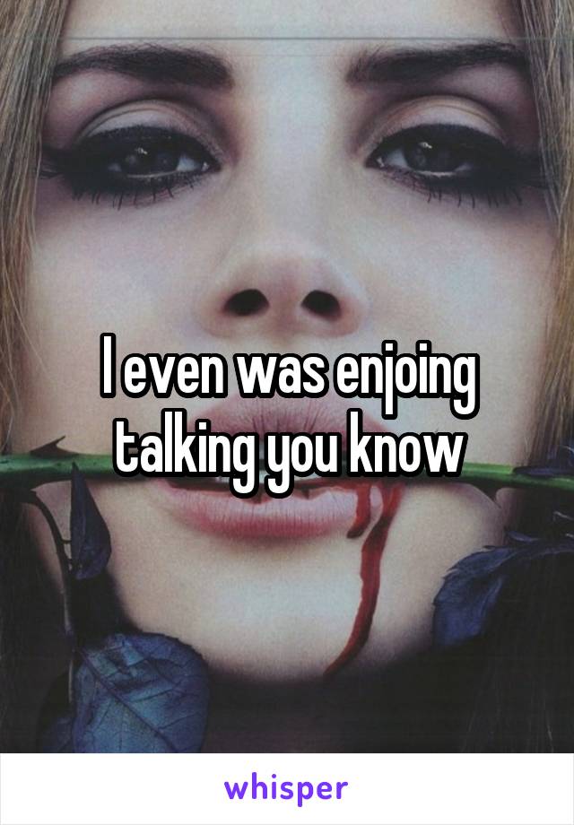 I even was enjoing talking you know