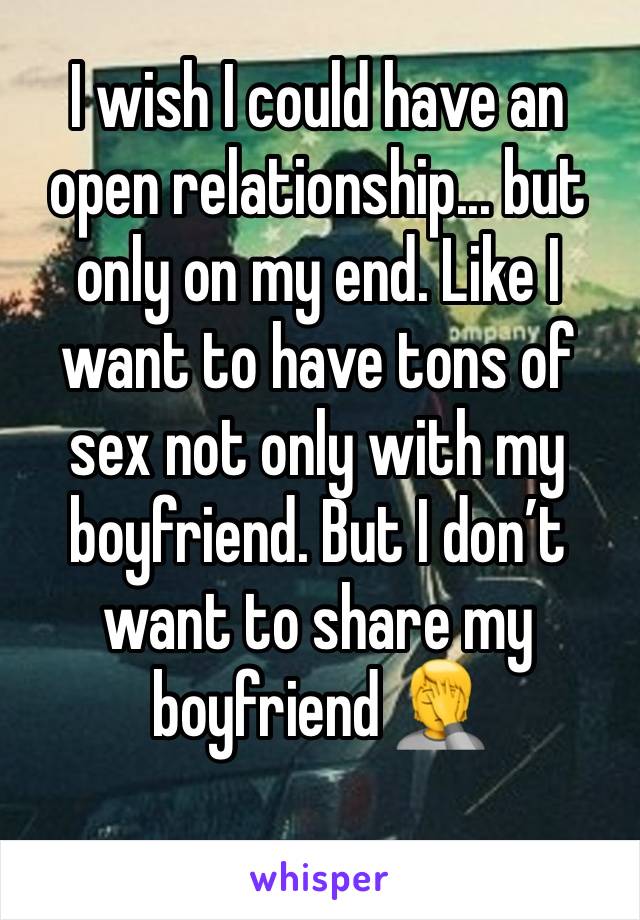 I wish I could have an open relationship... but only on my end. Like I want to have tons of sex not only with my boyfriend. But I don’t want to share my boyfriend 🤦