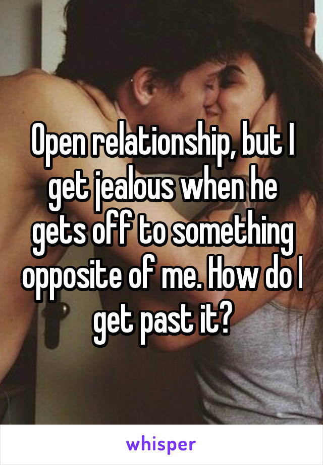 Open relationship, but I get jealous when he gets off to something opposite of me. How do I get past it?