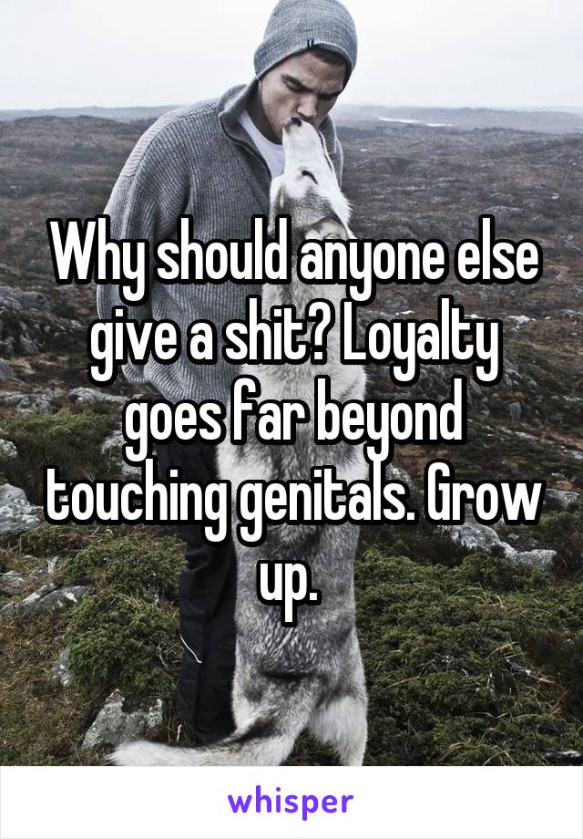 Why should anyone else give a shit? Loyalty goes far beyond touching genitals. Grow up. 