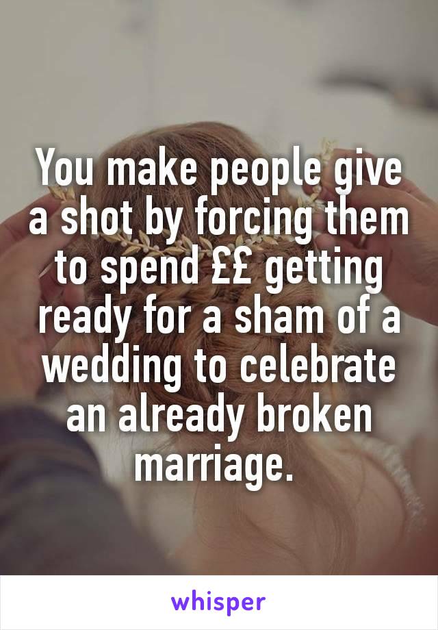 You make people give a shot by forcing them to spend ££ getting ready for a sham of a wedding to celebrate an already broken marriage. 