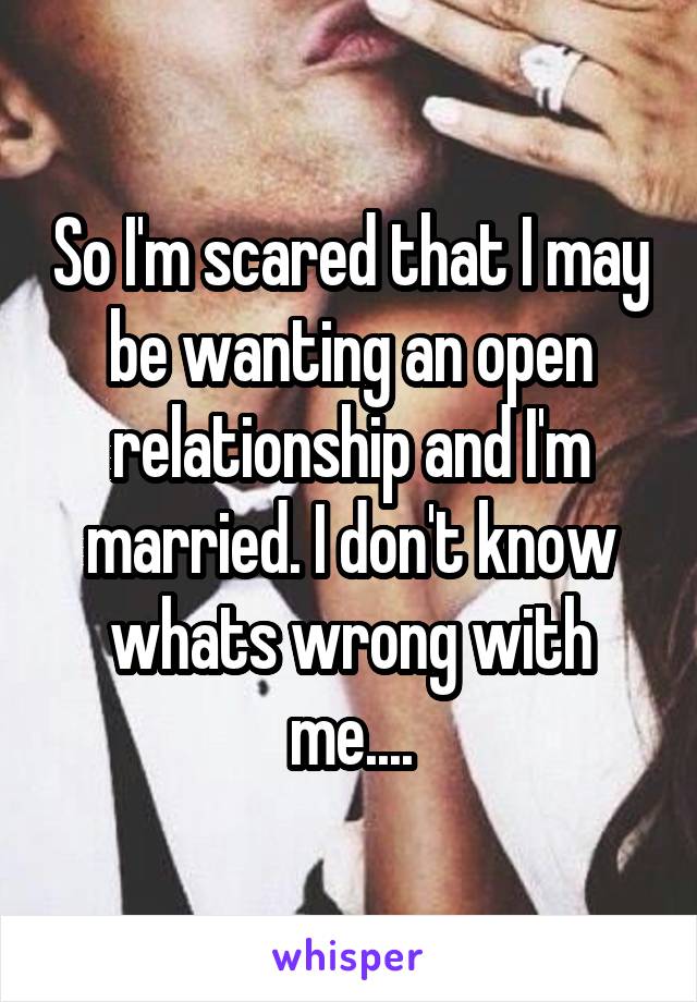 So I'm scared that I may be wanting an open relationship and I'm married. I don't know whats wrong with me....