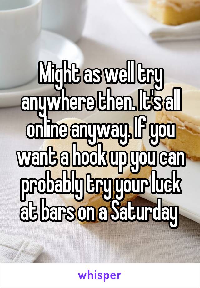 Might as well try anywhere then. It's all online anyway. If you want a hook up you can probably try your luck at bars on a Saturday 