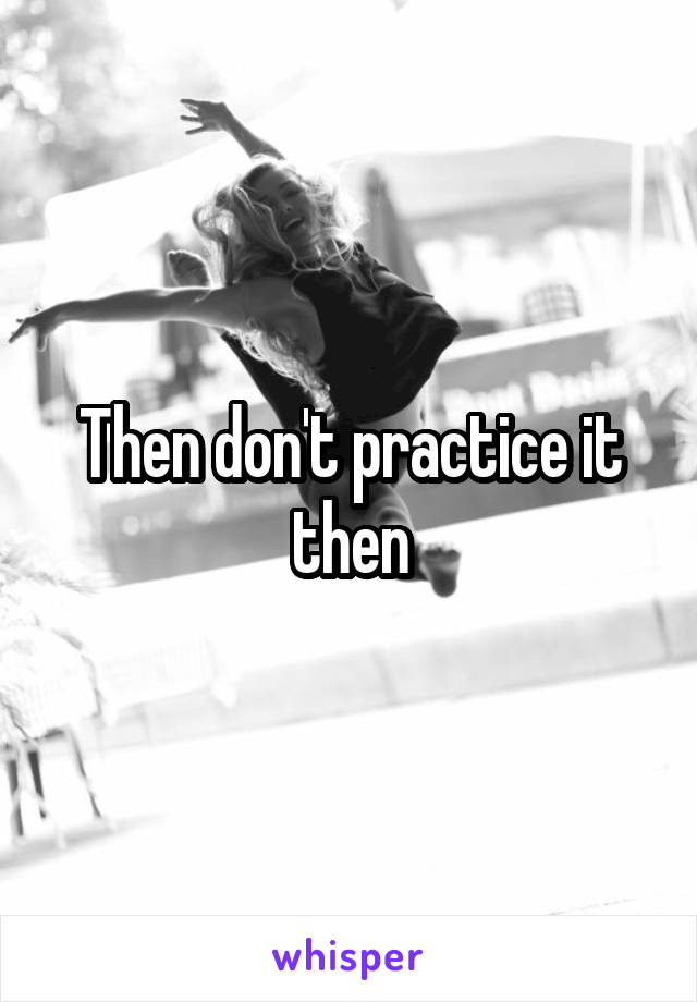 Then don't practice it then