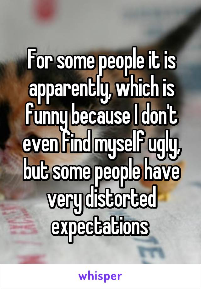 For some people it is apparently, which is funny because I don't even find myself ugly, but some people have very distorted expectations 