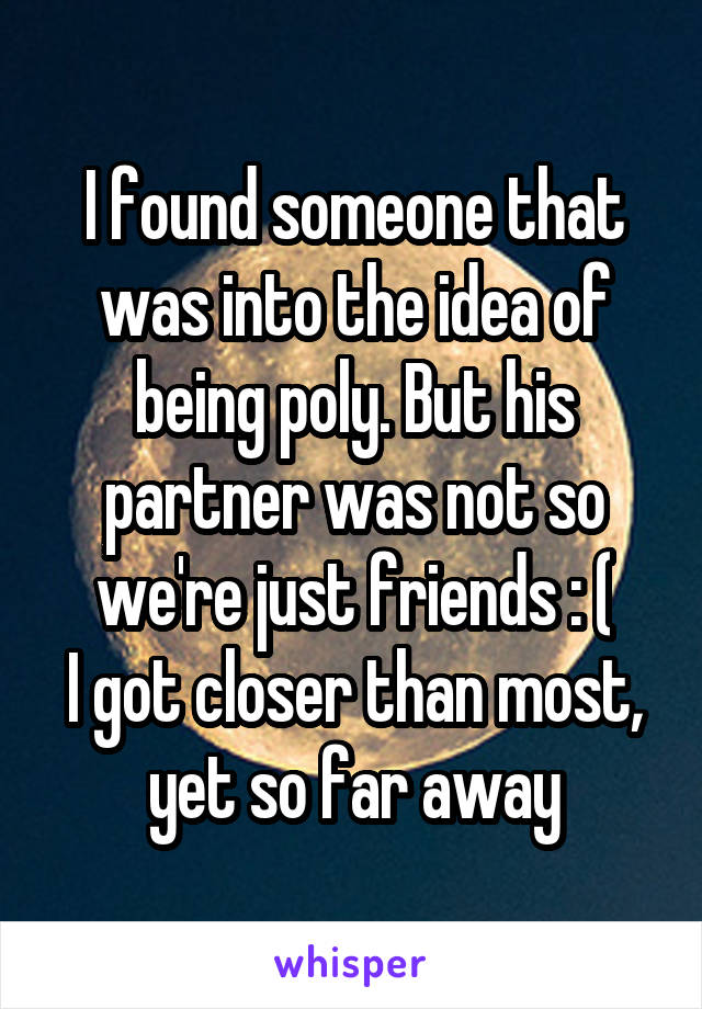 I found someone that was into the idea of being poly. But his partner was not so we're just friends : (
I got closer than most, yet so far away