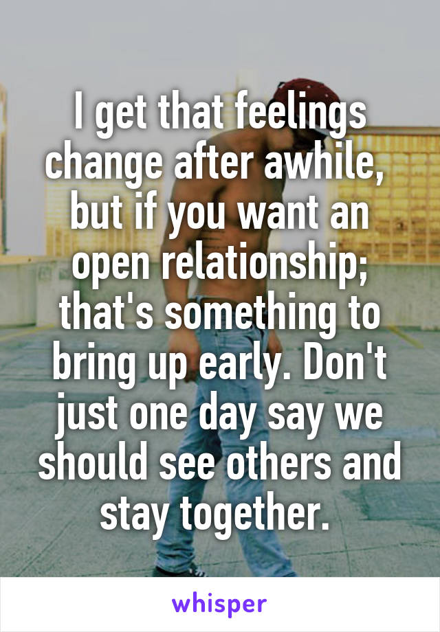 I get that feelings change after awhile,  but if you want an open relationship; that's something to bring up early. Don't just one day say we should see others and stay together. 