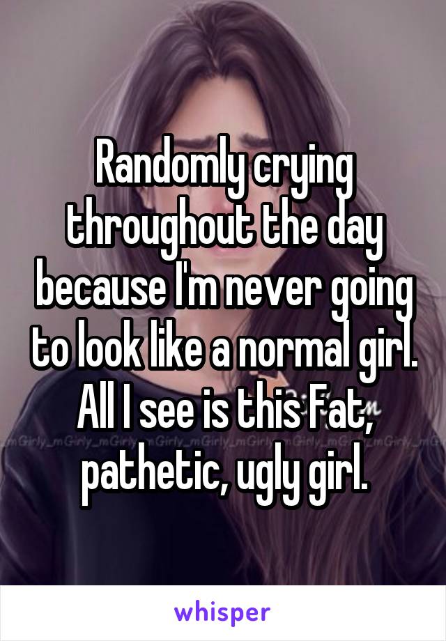 Randomly crying throughout the day because I'm never going to look like a normal girl. All I see is this Fat, pathetic, ugly girl.