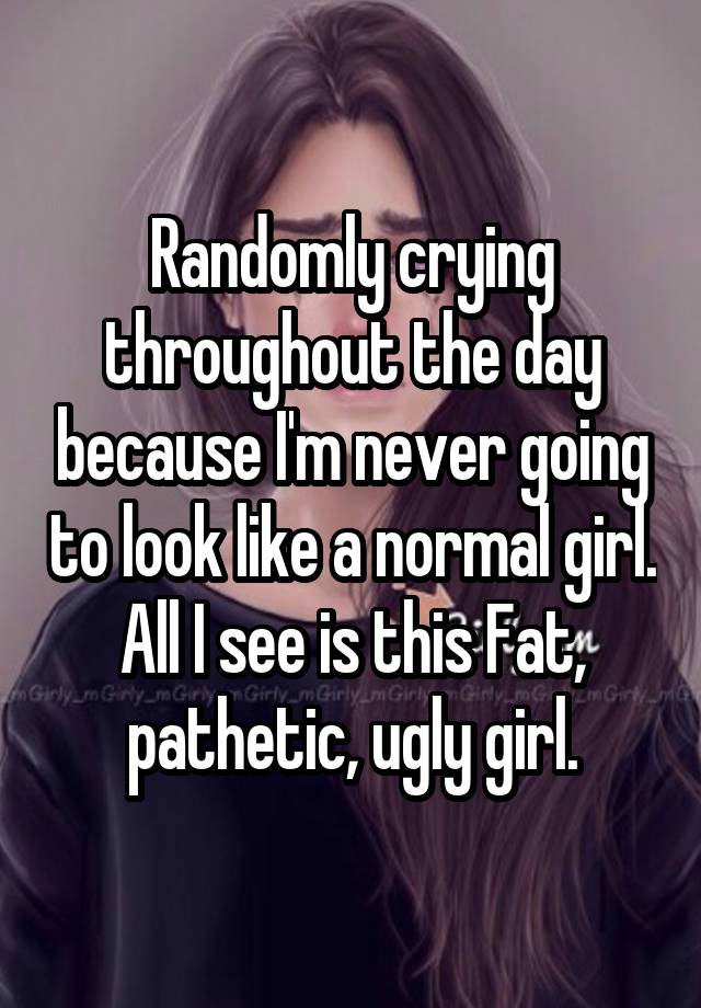 Randomly crying throughout the day because I'm never going to look like a normal girl. All I see is this Fat, pathetic, ugly girl.