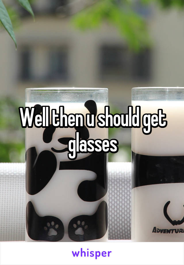 Well then u should get glasses