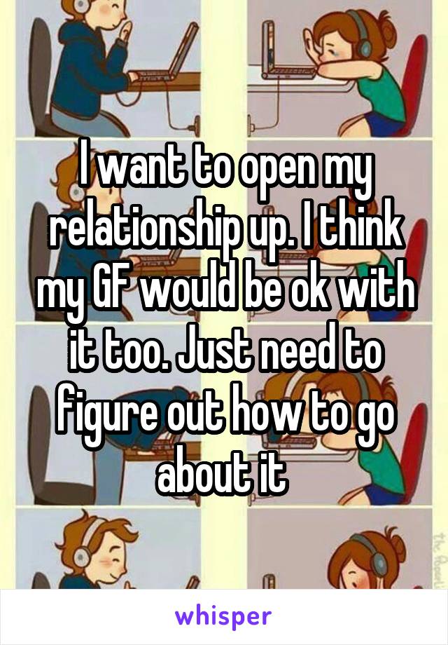 I want to open my relationship up. I think my GF would be ok with it too. Just need to figure out how to go about it 