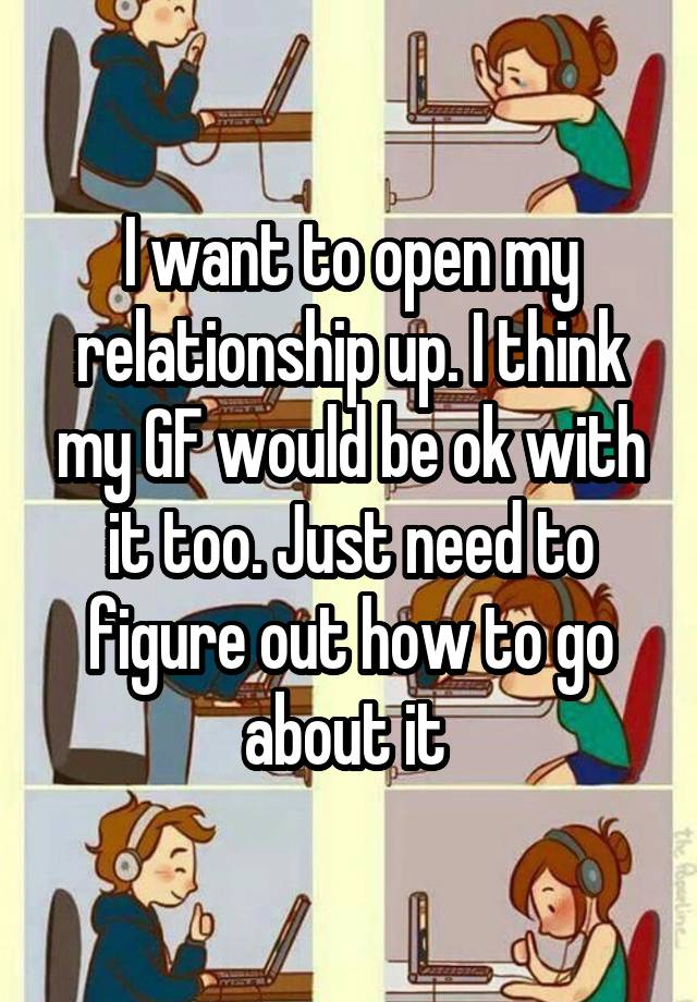 I want to open my relationship up. I think my GF would be ok with it too. Just need to figure out how to go about it 