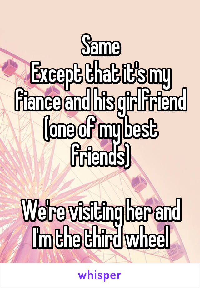 Same
Except that it's my fiance and his girlfriend (one of my best friends)

We're visiting her and I'm the third wheel