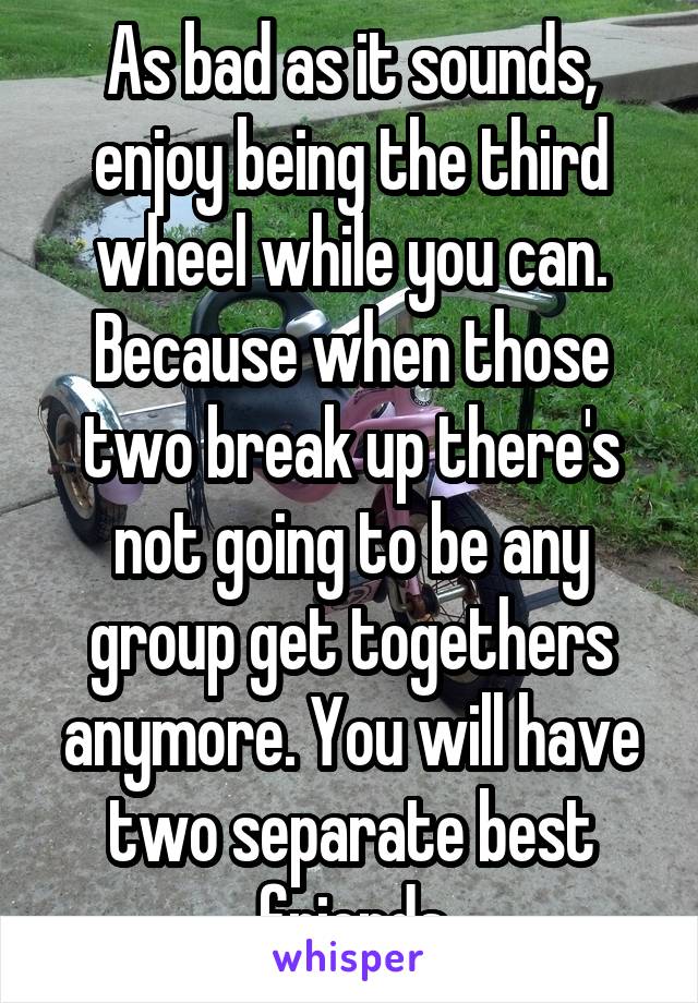 As bad as it sounds, enjoy being the third wheel while you can. Because when those two break up there's not going to be any group get togethers anymore. You will have two separate best friends