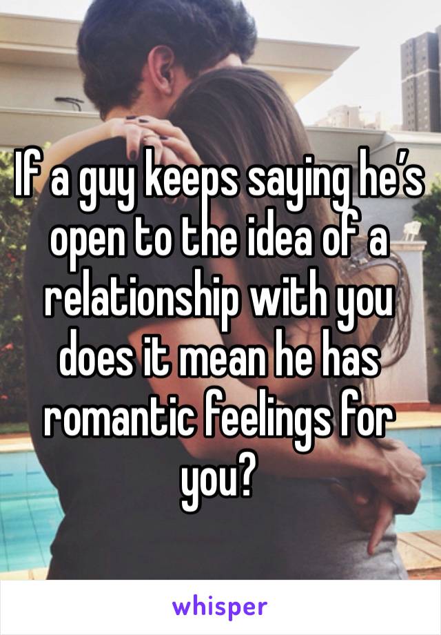 If a guy keeps saying he’s open to the idea of a relationship with you does it mean he has romantic feelings for you?