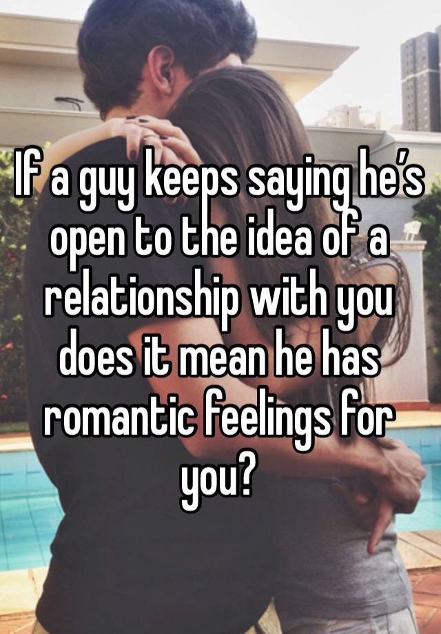 If a guy keeps saying he’s open to the idea of a relationship with you does it mean he has romantic feelings for you?