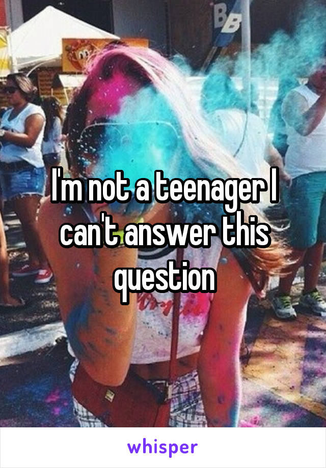 I'm not a teenager I can't answer this question